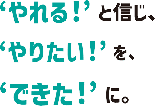 やれる！と信じ、やりたい！を、できた！に。