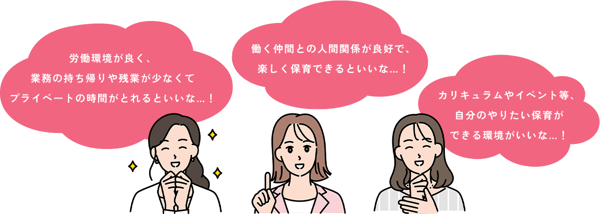 労働環境が良く、業務の持ち帰りや残業が少なくてプライベートの時間がとれるといいな…！働く仲間との人間関係が良好で、楽しく保育できるといいな…！カリキュラムやイベント等、自分のやりたい保育ができる環境がいいな…！
