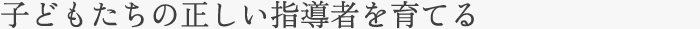 子どもたちの正しい指導者を育てる