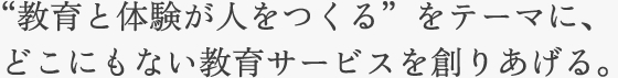  “教育と体験が人をつくる”をテーマに、どこにもない教育サービスを創りあげる。