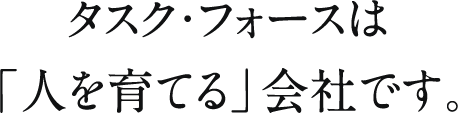タスク・フォースは「人を育てる」会社です。