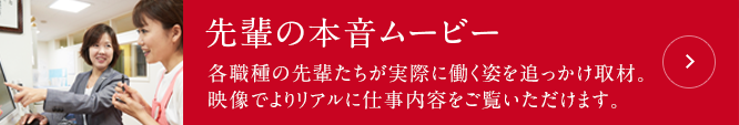 先輩の本音ムービー：各職種の先輩たちが実際に働く姿を追っかけ取材。映像でよりリアルに仕事内容をご覧いただけます。