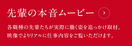 先輩の本音ムービー：各職種の先輩たちが実際に働く姿を追っかけ取材。映像でよりリアルに仕事内容をご覧いただけます。